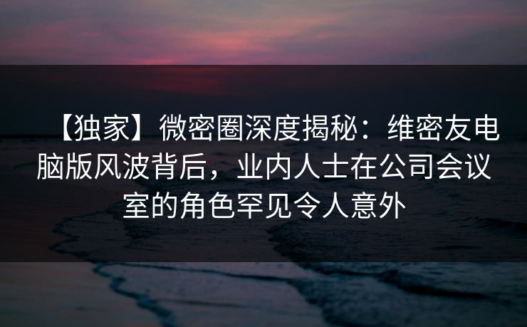 【独家】微密圈深度揭秘：维密友电脑版风波背后，业内人士在公司会议室的角色罕见令人意外