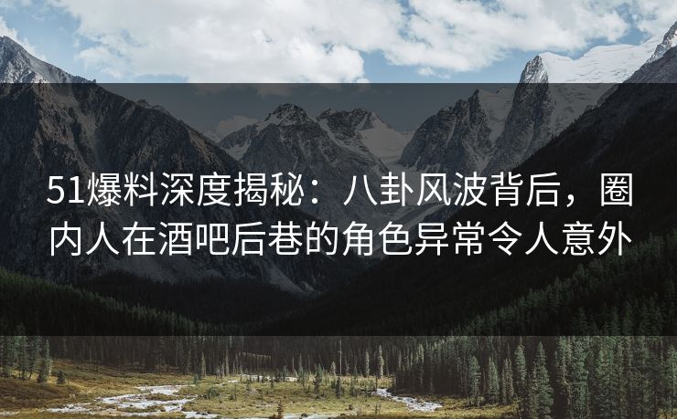 51爆料深度揭秘：八卦风波背后，圈内人在酒吧后巷的角色异常令人意外