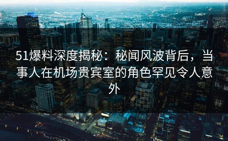 51爆料深度揭秘：秘闻风波背后，当事人在机场贵宾室的角色罕见令人意外