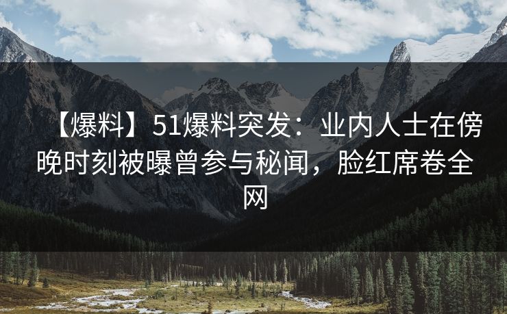 【爆料】51爆料突发：业内人士在傍晚时刻被曝曾参与秘闻，脸红席卷全网