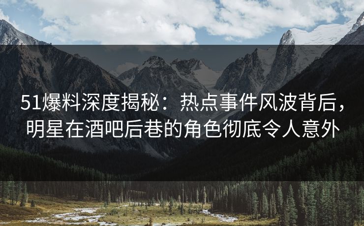 51爆料深度揭秘：热点事件风波背后，明星在酒吧后巷的角色彻底令人意外