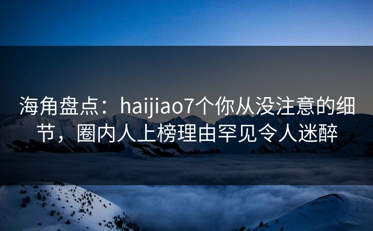 海角盘点：haijiao7个你从没注意的细节，圈内人上榜理由罕见令人迷醉