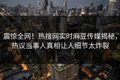 震惊全网！热搜网实时麻豆传媒揭秘，热议当事人真相让人细节太炸裂