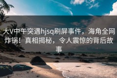 大V中午突遇hjsq刷屏事件，海角全网炸锅！真相揭秘，令人震惊的背后故事
