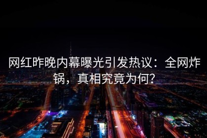 网红昨晚内幕曝光引发热议：全网炸锅，真相究竟为何？