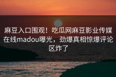 麻豆入口围观！吃瓜网麻豆影业传媒在线madou曝光，劲爆真相惊爆评论区炸了