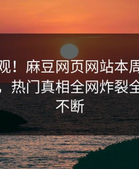 点击围观！麻豆网页网站本周麻豆电影曝光，热门真相全网炸裂全网热议不断