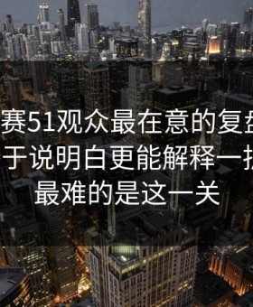 每日大赛51观众最在意的复盘结论，这回终于说明白更能解释一拆就懂，最难的是这一关