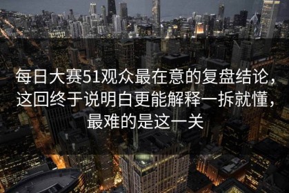 每日大赛51观众最在意的复盘结论，这回终于说明白更能解释一拆就懂，最难的是这一关