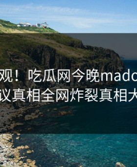 点击围观！吃瓜网今晚madou曝光，热议真相全网炸裂真相大白