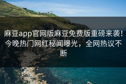麻豆app官网版麻豆免费版重磅来袭！今晚热门网红秘闻曝光，全网热议不断