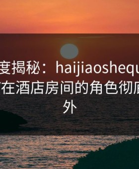 海角深度揭秘：haijiaoshequ风波背后，大V在酒店房间的角色彻底令人意外