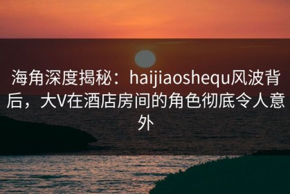 海角深度揭秘：haijiaoshequ风波背后，大V在酒店房间的角色彻底令人意外