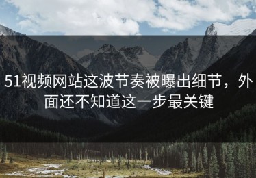 51视频网站这波节奏被曝出细节，外面还不知道这一步最关键