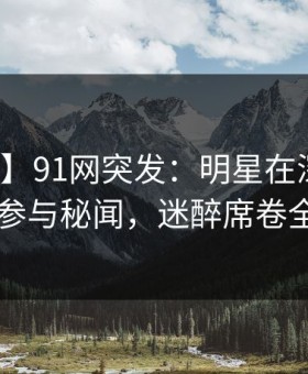 【爆料】91网突发：明星在深夜被曝曾参与秘闻，迷醉席卷全网