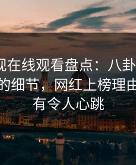 蘑菇影视在线观看盘点：八卦7个你从没注意的细节，网红上榜理由前所未有令人心跳