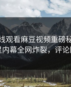 麻豆在线观看麻豆视频重磅秘闻！劲爆明星内幕全网炸裂，评论区炸了