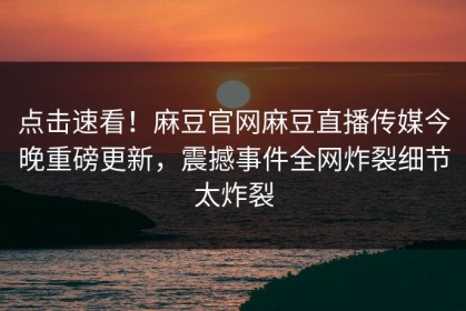 点击速看！麻豆官网麻豆直播传媒今晚重磅更新，震撼事件全网炸裂细节太炸裂