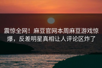 震惊全网！麻豆官网本周麻豆游戏惊爆，反差明星真相让人评论区炸了