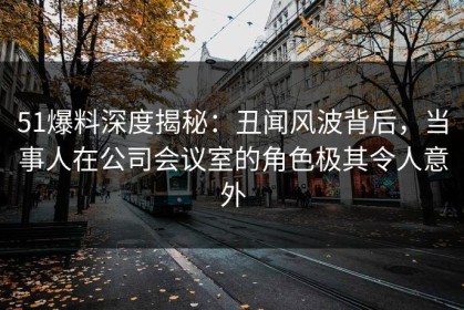 51爆料深度揭秘：丑闻风波背后，当事人在公司会议室的角色极其令人意外