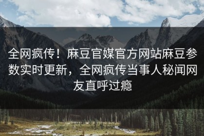 全网疯传！麻豆官媒官方网站麻豆参数实时更新，全网疯传当事人秘闻网友直呼过瘾