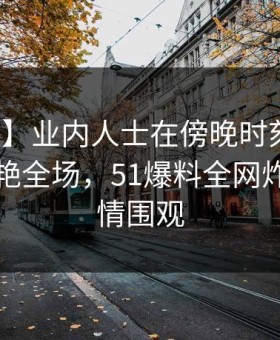 【爆料】业内人士在傍晚时刻遭遇丑闻，惊艳全场，51爆料全网炸锅，详情围观
