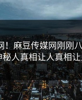 震惊全网！麻豆传媒网刚刚八卦曝光，热议神秘人真相让人真相让人瞠目