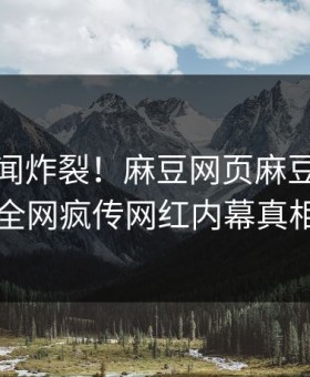 本周丑闻炸裂！麻豆网页麻豆入口揭秘，全网疯传网红内幕真相大白