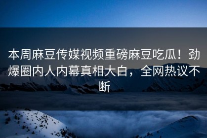 本周麻豆传媒视频重磅麻豆吃瓜！劲爆圈内人内幕真相大白，全网热议不断