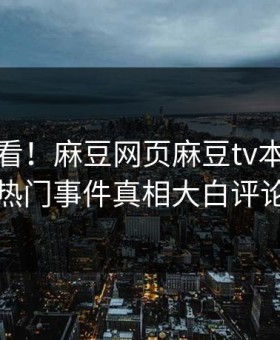 直击速看！麻豆网页麻豆tv本周重磅更新，热门事件真相大白评论区炸了