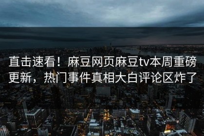 直击速看！麻豆网页麻豆tv本周重磅更新，热门事件真相大白评论区炸了