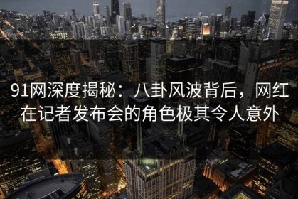 91网深度揭秘：八卦风波背后，网红在记者发布会的角色极其令人意外