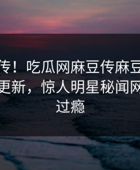全网疯传！吃瓜网麻豆传麻豆影业传媒在线更新，惊人明星秘闻网友直呼过瘾