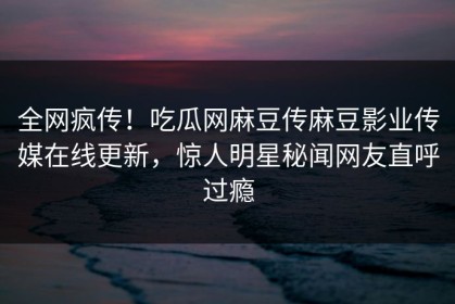 全网疯传！吃瓜网麻豆传麻豆影业传媒在线更新，惊人明星秘闻网友直呼过瘾