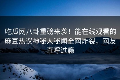 吃瓜网八卦重磅来袭！能在线观看的麻豆热议神秘人秘闻全网炸裂，网友直呼过瘾