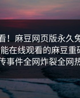 点击速看！麻豆网页版永久免费麻豆破解版能在线观看的麻豆重磅更新，全网疯传事件全网炸裂全网热议不断