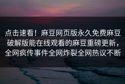 点击速看！麻豆网页版永久免费麻豆破解版能在线观看的麻豆重磅更新，全网疯传事件全网炸裂全网热议不断