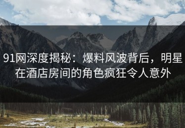 91网深度揭秘：爆料风波背后，明星在酒店房间的角色疯狂令人意外
