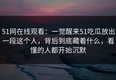 51网在线观看：一觉醒来51吃瓜放出一段这个人，背后到底藏着什么，看懂的人都开始沉默