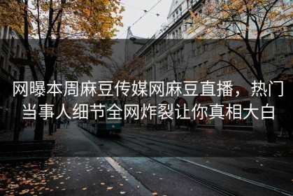 网曝本周麻豆传媒网麻豆直播，热门当事人细节全网炸裂让你真相大白