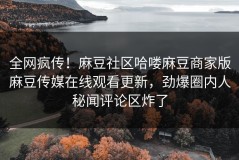 全网疯传！麻豆社区哈喽麻豆商家版麻豆传媒在线观看更新，劲爆圈内人秘闻评论区炸了
