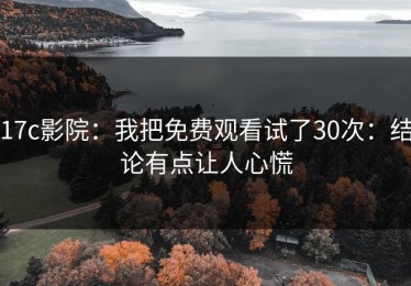 17c影院：我把免费观看试了30次：结论有点让人心慌