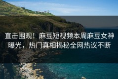 直击围观！麻豆短视频本周麻豆女神曝光，热门真相揭秘全网热议不断