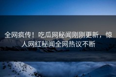 全网疯传！吃瓜网秘闻刚刚更新，惊人网红秘闻全网热议不断