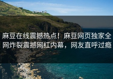 麻豆在线震撼热点！麻豆网页独家全网炸裂震撼网红内幕，网友直呼过瘾
