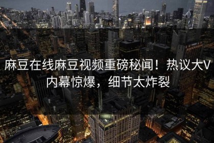 麻豆在线麻豆视频重磅秘闻！热议大V内幕惊爆，细节太炸裂