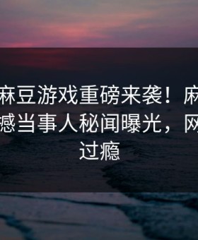 爆料站麻豆游戏重磅来袭！麻豆传媒在线震撼当事人秘闻曝光，网友直呼过瘾