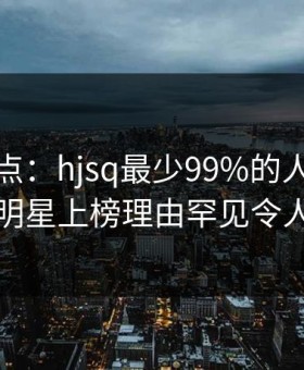 海角盘点：hjsq最少99%的人都误会了，明星上榜理由罕见令人窒息