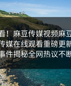 点击速看！麻豆传媒视频麻豆免费观看麻豆传媒在线观看重磅更新，震撼事件揭秘全网热议不断