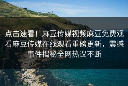 点击速看！麻豆传媒视频麻豆免费观看麻豆传媒在线观看重磅更新，震撼事件揭秘全网热议不断